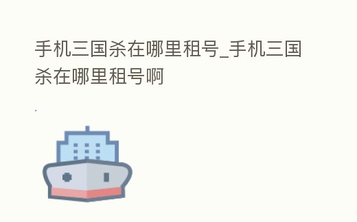 手機三國殺在哪里租號_手機三國殺在哪里租號啊