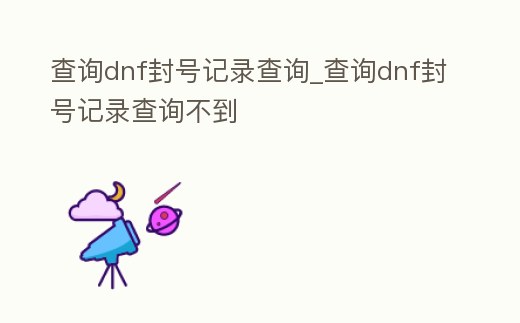 查詢dnf封號記錄查詢_查詢dnf封號記錄查詢不到