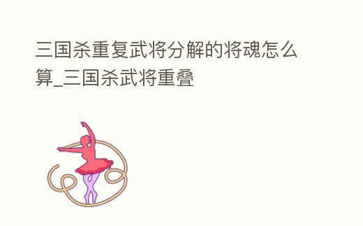 三國殺重復(fù)武將分解的將魂怎么算_三國殺武將重疊