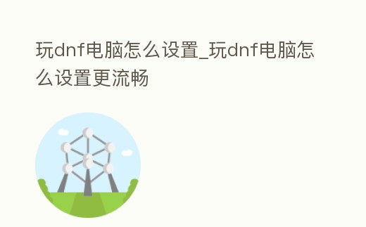 玩dnf電腦怎么設置_玩dnf電腦怎么設置更流暢
