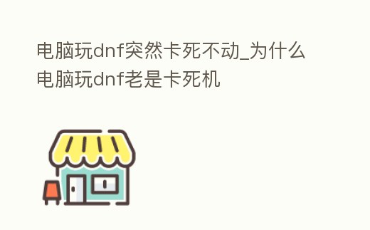 電腦玩dnf突然卡死不動_為什么電腦玩dnf老是卡死機
