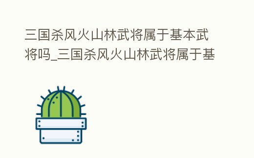 三國殺風火山林武將屬于基本武將嗎_三國殺風火山林武將屬于基本武將嗎知乎
