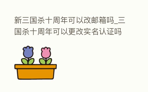 新三國殺十周年可以改郵箱嗎_三國殺十周年可以更改實名認證嗎