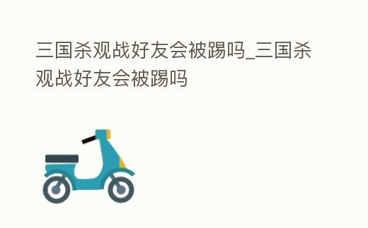 三國(guó)殺觀戰(zhàn)好友會(huì)被踢嗎_三國(guó)殺觀戰(zhàn)好友會(huì)被踢嗎