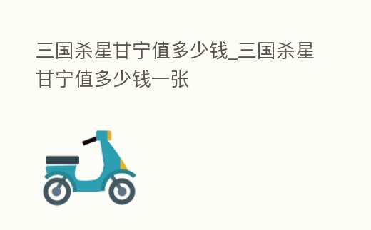 三國殺星甘寧值多少錢_三國殺星甘寧值多少錢一張