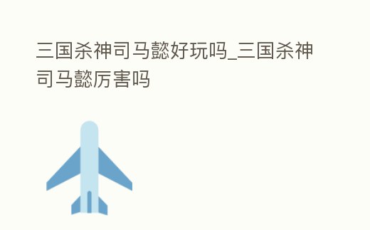 三國殺神司馬懿好玩嗎_三國殺神司馬懿厲害嗎