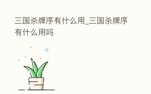 三國(guó)殺牌序有什么用_三國(guó)殺牌序有什么用嗎