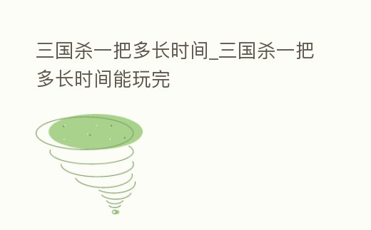 三國殺一把多長時間_三國殺一把多長時間能玩完