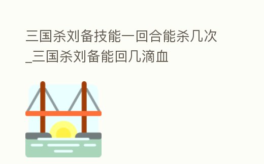 三國殺劉備技能一回合能殺幾次_三國殺劉備能回幾滴血