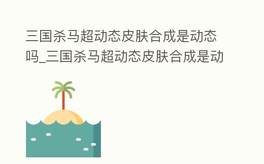 三國殺馬超動態皮膚合成是動態嗎_三國殺馬超動態皮膚合成是動態嗎