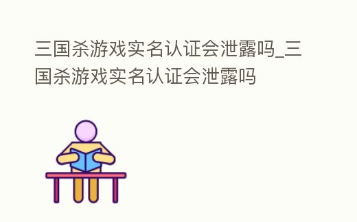 三國殺游戲實名認證會泄露嗎_三國殺游戲實名認證會泄露嗎