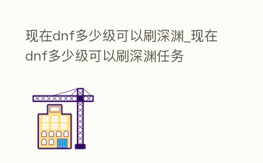 現在dnf多少級可以刷深淵_現在dnf多少級可以刷深淵任務