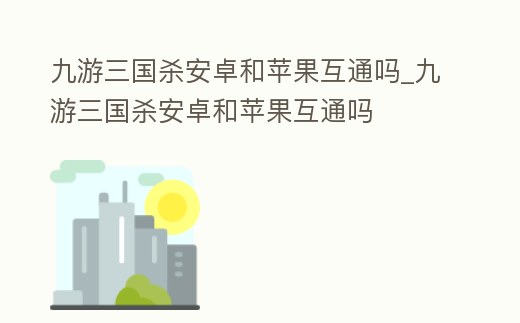 九游三國殺安卓和蘋果互通嗎_九游三國殺安卓和蘋果互通嗎