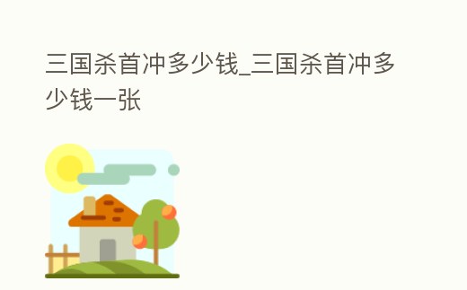 三國殺首沖多少錢_三國殺首沖多少錢一張