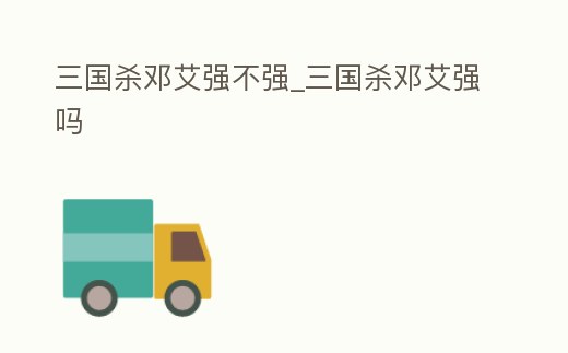 三國殺鄧艾強不強_三國殺鄧艾強嗎