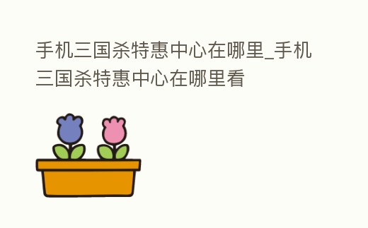 手機三國殺特惠中心在哪里_手機三國殺特惠中心在哪里看