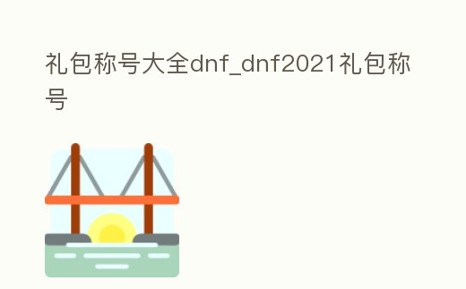 禮包稱號大全dnf_dnf2021禮包稱號