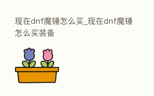現在dnf魔錘怎么買_現在dnf魔錘怎么買裝備