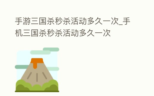 手游三國殺秒殺活動多久一次_手機(jī)三國殺秒殺活動多久一次
