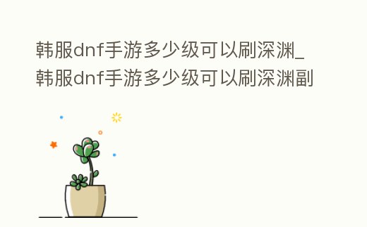 韓服dnf手游多少級可以刷深淵_韓服dnf手游多少級可以刷深淵副本