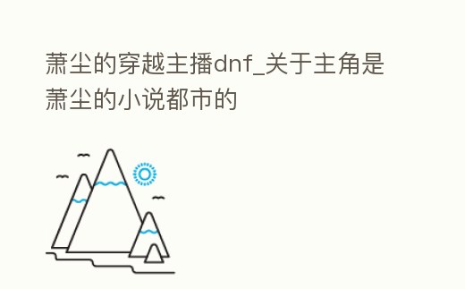 蕭塵的穿越主播dnf_關(guān)于主角是蕭塵的小說都市的