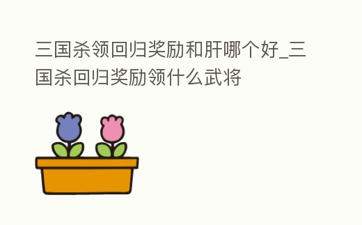 三國殺領(lǐng)回歸獎(jiǎng)勵(lì)和肝哪個(gè)好_三國殺回歸獎(jiǎng)勵(lì)領(lǐng)什么武將