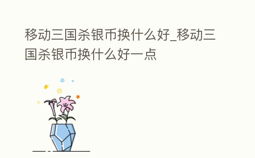 移動三國殺銀幣換什么好_移動三國殺銀幣換什么好一點