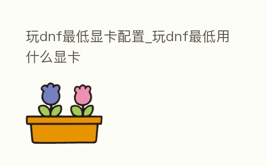 玩dnf最低顯卡配置_玩dnf最低用什么顯卡