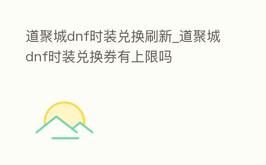 道聚城dnf時裝兌換刷新_道聚城dnf時裝兌換券有上限嗎