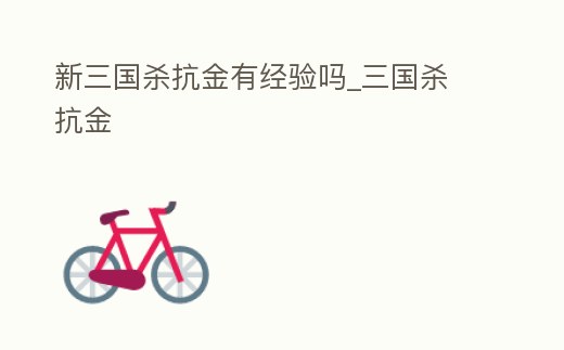 新三國殺抗金有經驗嗎_三國殺 抗金