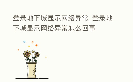 登錄地下城顯示網絡異常_登錄地下城顯示網絡異常怎么回事