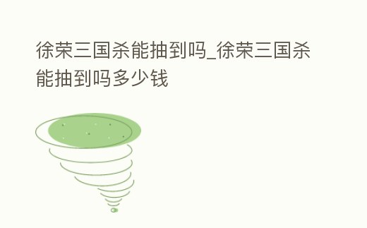 徐榮三國殺能抽到嗎_徐榮三國殺能抽到嗎多少錢
