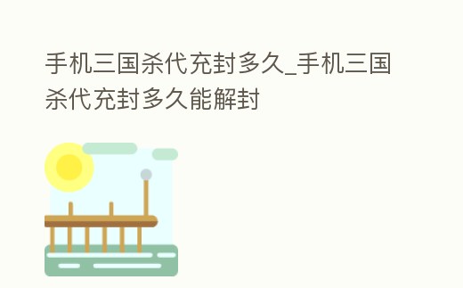 手機三國殺代充封多久_手機三國殺代充封多久能解封