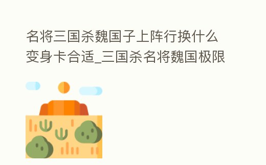 名將三國殺魏國子上陣行換什么變身卡合適_三國殺名將魏國極限流