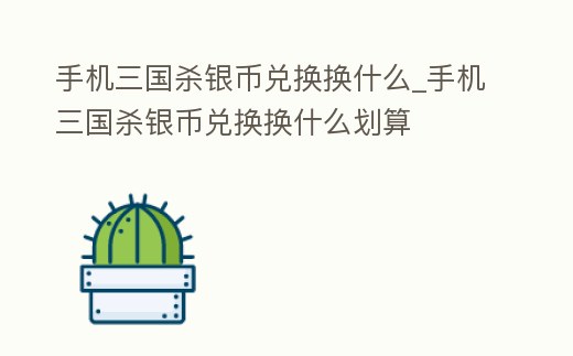 手機三國殺銀幣兌換換什么_手機三國殺銀幣兌換換什么劃算