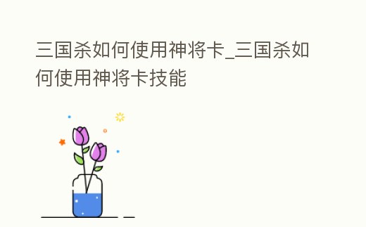 三國殺如何使用神將卡_三國殺如何使用神將卡技能