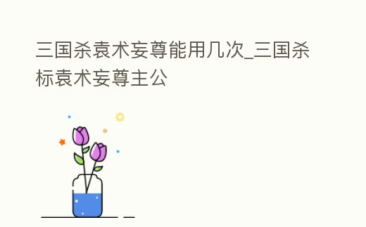 三國殺袁術妄尊能用幾次_三國殺標袁術妄尊主公