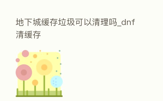 地下城緩存垃圾可以清理嗎_dnf清緩存