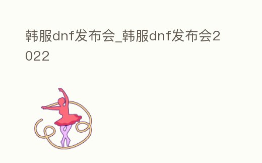 韓服dnf發(fā)布會_韓服dnf發(fā)布會2022