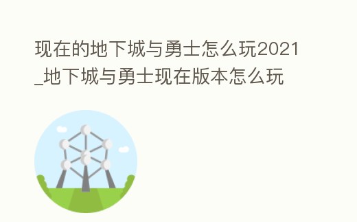 現在的地下城與勇士怎么玩2021_地下城與勇士現在版本怎么玩