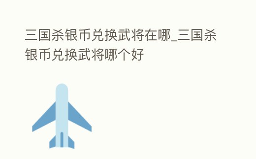 三國殺銀幣兌換武將在哪_三國殺銀幣兌換武將哪個(gè)好