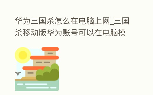 華為三國殺怎么在電腦上網_三國殺移動版華為賬號可以在電腦模擬器上玩嗎