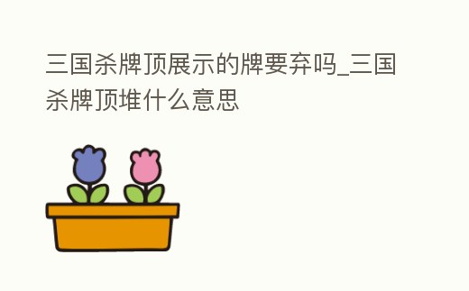 三國殺牌頂展示的牌要棄嗎_三國殺牌頂堆什么意思