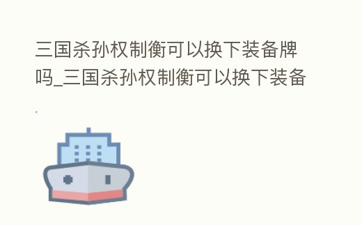 三國殺孫權(quán)制衡可以換下裝備牌嗎_三國殺孫權(quán)制衡可以換下裝備牌嗎視頻
