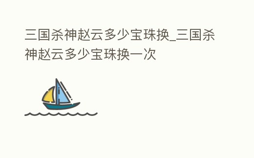 三國殺神趙云多少寶珠換_三國殺神趙云多少寶珠換一次