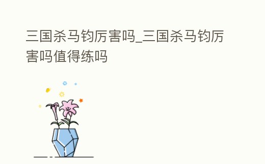 三國(guó)殺馬鈞厲害嗎_三國(guó)殺馬鈞厲害嗎值得練嗎