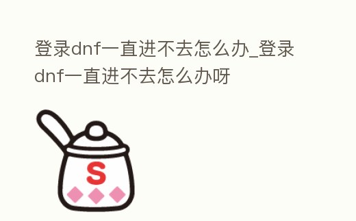 登錄dnf一直進(jìn)不去怎么辦_登錄dnf一直進(jìn)不去怎么辦呀