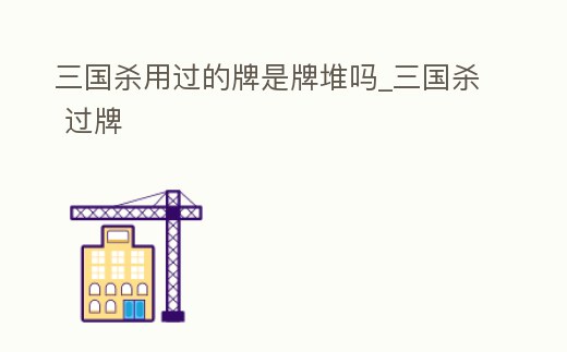 三國殺用過的牌是牌堆嗎_三國殺 過牌