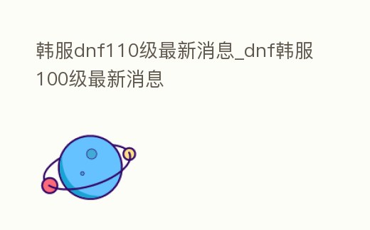 韓服dnf110級最新消息_dnf韓服100級最新消息