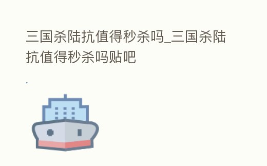 三國殺陸抗值得秒殺嗎_三國殺陸抗值得秒殺嗎貼吧